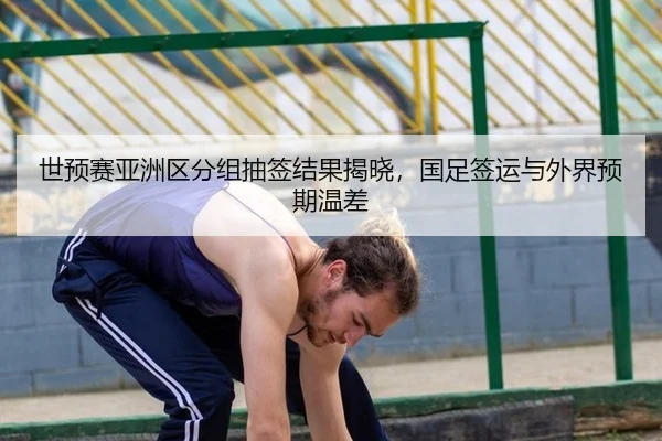 世预赛亚洲区分组抽签结果揭晓，国足签运与外界预期温差